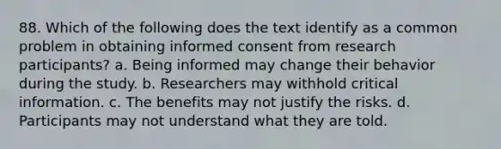 88. Which of the following does the text identify as a common problem in obtaining informed consent from research participants? a. Being informed may change their behavior during the study. b. Researchers may withhold critical information. c. The benefits may not justify the risks. d. Participants may not understand what they are told.