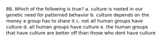 88. Which of the following is true? a. culture is rooted in our genetic need for patterned behavior b. culture depends on the money a group has to share it c. not all human groups have culture d. all human groups have culture e. the human groups that have culture are better off than those who dont have culture