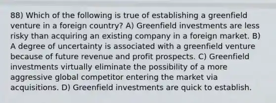 88) Which of the following is true of establishing a greenfield venture in a foreign country? A) Greenfield investments are less risky than acquiring an existing company in a foreign market. B) A degree of uncertainty is associated with a greenfield venture because of future revenue and profit prospects. C) Greenfield investments virtually eliminate the possibility of a more aggressive global competitor entering the market via acquisitions. D) Greenfield investments are quick to establish.