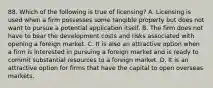 88. Which of the following is true of licensing? A. Licensing is used when a firm possesses some tangible property but does not want to pursue a potential application itself. B. The firm does not have to bear the development costs and risks associated with opening a foreign market. C. It is also an attractive option when a firm is interested in pursuing a foreign market and is ready to commit substantial resources to a foreign market. D. It is an attractive option for firms that have the capital to open overseas markets.