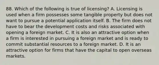 88. Which of the following is true of licensing? A. Licensing is used when a firm possesses some tangible property but does not want to pursue a potential application itself. B. The firm does not have to bear the development costs and risks associated with opening a foreign market. C. It is also an attractive option when a firm is interested in pursuing a foreign market and is ready to commit substantial resources to a foreign market. D. It is an attractive option for firms that have the capital to open overseas markets.