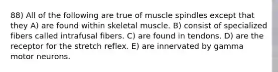 88) All of the following are true of muscle spindles except that they A) are found within skeletal muscle. B) consist of specialized fibers called intrafusal fibers. C) are found in tendons. D) are the receptor for the stretch reflex. E) are innervated by gamma motor neurons.