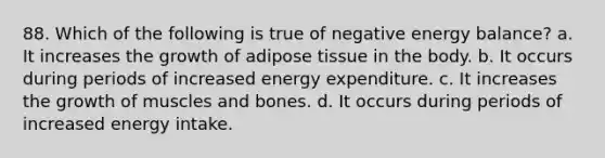 88. Which of the following is true of negative energy balance? a. It increases the growth of adipose tissue in the body. b. It occurs during periods of increased energy expenditure. c. It increases the growth of muscles and bones. d. It occurs during periods of increased energy intake.