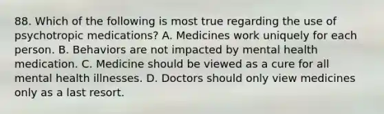 88. Which of the following is most true regarding the use of psychotropic medications? A. Medicines work uniquely for each person. B. Behaviors are not impacted by mental health medication. C. Medicine should be viewed as a cure for all mental health illnesses. D. Doctors should only view medicines only as a last resort.