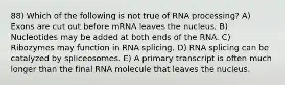 88) Which of the following is not true of RNA processing? A) Exons are cut out before mRNA leaves the nucleus. B) Nucleotides may be added at both ends of the RNA. C) Ribozymes may function in RNA splicing. D) RNA splicing can be catalyzed by spliceosomes. E) A primary transcript is often much longer than the final RNA molecule that leaves the nucleus.