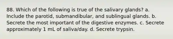 88. Which of the following is true of the salivary glands? a. Include the parotid, submandibular, and sublingual glands. b. Secrete the most important of the digestive enzymes. c. Secrete approximately 1 mL of saliva/day. d. Secrete trypsin.