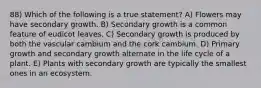 88) Which of the following is a true statement? A) Flowers may have secondary growth. B) Secondary growth is a common feature of eudicot leaves. C) Secondary growth is produced by both the vascular cambium and the cork cambium. D) Primary growth and secondary growth alternate in the life cycle of a plant. E) Plants with secondary growth are typically the smallest ones in an ecosystem.