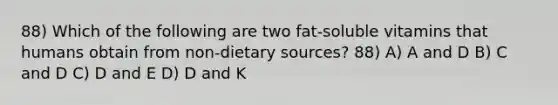 88) Which of the following are two fat-soluble vitamins that humans obtain from non-dietary sources? 88) A) A and D B) C and D C) D and E D) D and K