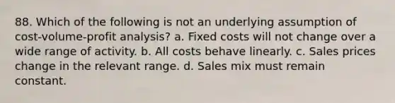 88. Which of the following is not an underlying assumption of <a href='https://www.questionai.com/knowledge/k57aPd4Q8f-cost-volume-profit-analysis' class='anchor-knowledge'>cost-volume-profit analysis</a>? a. Fixed costs will not change over a wide range of activity. b. All costs behave linearly. c. Sales prices change in the relevant range. d. Sales mix must remain constant.