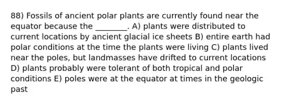 88) Fossils of ancient polar plants are currently found near the equator because the ________. A) plants were distributed to current locations by ancient glacial ice sheets B) entire earth had polar conditions at the time the plants were living C) plants lived near the poles, but landmasses have drifted to current locations D) plants probably were tolerant of both tropical and polar conditions E) poles were at the equator at times in the geologic past