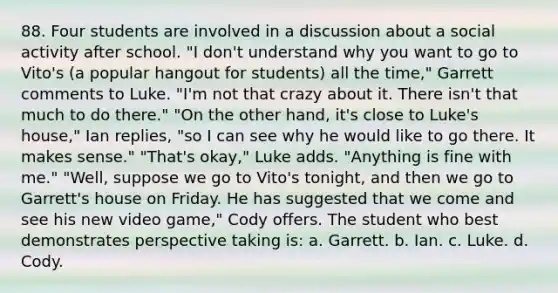 88. Four students are involved in a discussion about a social activity after school. "I don't understand why you want to go to Vito's (a popular hangout for students) all the time," Garrett comments to Luke. "I'm not that crazy about it. There isn't that much to do there." "On the other hand, it's close to Luke's house," Ian replies, "so I can see why he would like to go there. It makes sense." "That's okay," Luke adds. "Anything is fine with me." "Well, suppose we go to Vito's tonight, and then we go to Garrett's house on Friday. He has suggested that we come and see his new video game," Cody offers. The student who best demonstrates perspective taking is: a. Garrett. b. Ian. c. Luke. d. Cody.