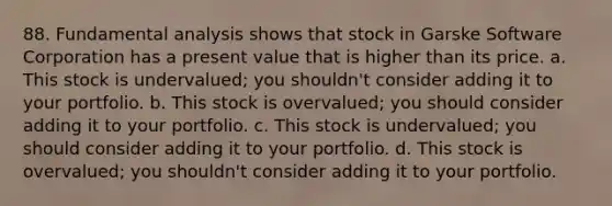 88. Fundamental analysis shows that stock in Garske Software Corporation has a present value that is higher than its price. a. This stock is undervalued; you shouldn't consider adding it to your portfolio. b. This stock is overvalued; you should consider adding it to your portfolio. c. This stock is undervalued; you should consider adding it to your portfolio. d. This stock is overvalued; you shouldn't consider adding it to your portfolio.