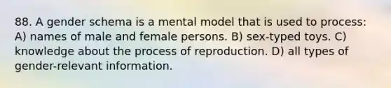 88. A gender schema is a mental model that is used to process: A) names of male and female persons. B) sex-typed toys. C) knowledge about the process of reproduction. D) all types of gender-relevant information.