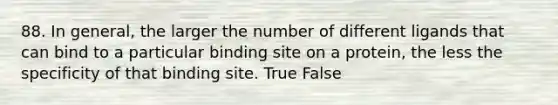 88. In general, the larger the number of different ligands that can bind to a particular binding site on a protein, the less the specificity of that binding site. True False