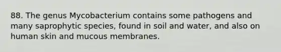 88. The genus Mycobacterium contains some pathogens and many saprophytic species, found in soil and water, and also on human skin and mucous membranes.