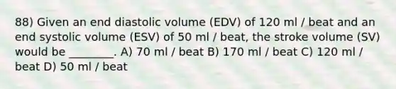 88) Given an end diastolic volume (EDV) of 120 ml / beat and an end systolic volume (ESV) of 50 ml / beat, the stroke volume (SV) would be ________. A) 70 ml / beat B) 170 ml / beat C) 120 ml / beat D) 50 ml / beat