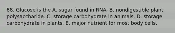 88. Glucose is the A. sugar found in RNA. B. nondigestible plant polysaccharide. C. storage carbohydrate in animals. D. storage carbohydrate in plants. E. major nutrient for most body cells.