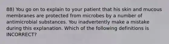 88) You go on to explain to your patient that his skin and mucous membranes are protected from microbes by a number of antimicrobial substances. You inadvertently make a mistake during this explanation. Which of the following definitions is INCORRECT?