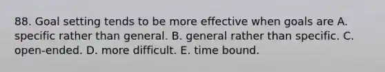 88. Goal setting tends to be more effective when goals are A. specific rather than general. B. general rather than specific. C. open-ended. D. more difficult. E. time bound.