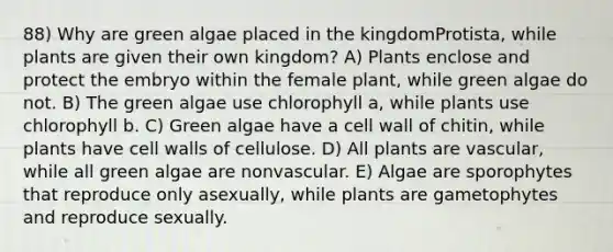 88) Why are green algae placed in the kingdomProtista, while plants are given their own kingdom? A) Plants enclose and protect the embryo within the female plant, while green algae do not. B) The green algae use chlorophyll a, while plants use chlorophyll b. C) Green algae have a cell wall of chitin, while plants have cell walls of cellulose. D) All plants are vascular, while all green algae are nonvascular. E) Algae are sporophytes that reproduce only asexually, while plants are gametophytes and reproduce sexually.