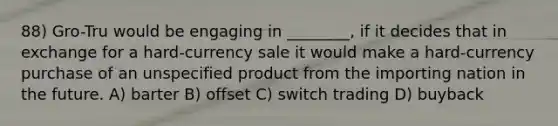 88) Gro-Tru would be engaging in ________, if it decides that in exchange for a hard-currency sale it would make a hard-currency purchase of an unspecified product from the importing nation in the future. A) barter B) offset C) switch trading D) buyback