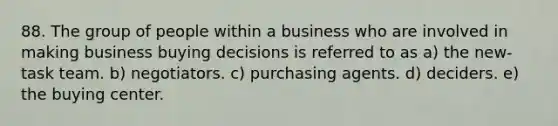 88. The group of people within a business who are involved in making business buying decisions is referred to as a) the new-task team. b) negotiators. c) purchasing agents. d) deciders. e) the buying center.