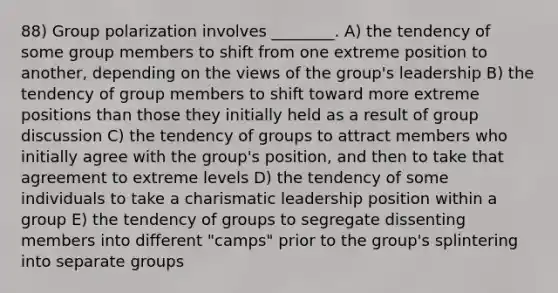 88) Group polarization involves ________. A) the tendency of some group members to shift from one extreme position to another, depending on the views of the group's leadership B) the tendency of group members to shift toward more extreme positions than those they initially held as a result of group discussion C) the tendency of groups to attract members who initially agree with the group's position, and then to take that agreement to extreme levels D) the tendency of some individuals to take a charismatic leadership position within a group E) the tendency of groups to segregate dissenting members into different "camps" prior to the group's splintering into separate groups