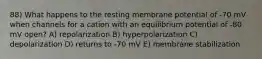 88) What happens to the resting membrane potential of -70 mV when channels for a cation with an equilibrium potential of -80 mV open? A) repolarization B) hyperpolarization C) depolarization D) returns to -70 mV E) membrane stabilization