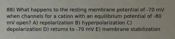 88) What happens to the resting membrane potential of -70 mV when channels for a cation with an equilibrium potential of -80 mV open? A) repolarization B) hyperpolarization C) depolarization D) returns to -70 mV E) membrane stabilization