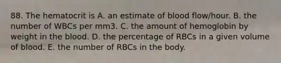 88. The hematocrit is A. an estimate of blood flow/hour. B. the number of WBCs per mm3. C. the amount of hemoglobin by weight in the blood. D. the percentage of RBCs in a given volume of blood. E. the number of RBCs in the body.