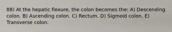 88) At the hepatic flexure, the colon becomes the: A) Descending colon. B) Ascending colon. C) Rectum. D) Sigmoid colon. E) Transverse colon.