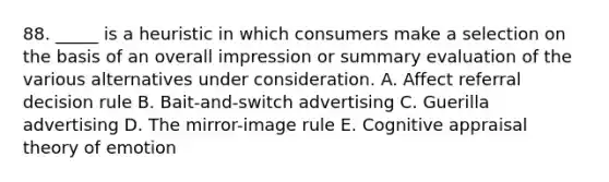 88. _____ is a heuristic in which consumers make a selection on the basis of an overall impression or summary evaluation of the various alternatives under consideration. A. Affect referral decision rule B. Bait-and-switch advertising C. Guerilla advertising D. The mirror-image rule E. Cognitive appraisal theory of emotion