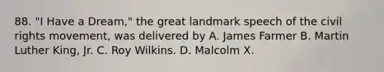 88. "I Have a Dream," the great landmark speech of the civil rights movement, was delivered by A. James Farmer B. Martin Luther King, Jr. C. Roy Wilkins. D. Malcolm X.