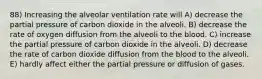 88) Increasing the alveolar ventilation rate will A) decrease the partial pressure of carbon dioxide in the alveoli. B) decrease the rate of oxygen diffusion from the alveoli to the blood. C) increase the partial pressure of carbon dioxide in the alveoli. D) decrease the rate of carbon dioxide diffusion from the blood to the alveoli. E) hardly affect either the partial pressure or diffusion of gases.