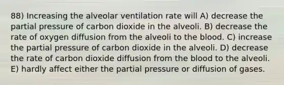 88) Increasing the alveolar ventilation rate will A) decrease the partial pressure of carbon dioxide in the alveoli. B) decrease the rate of oxygen diffusion from the alveoli to the blood. C) increase the partial pressure of carbon dioxide in the alveoli. D) decrease the rate of carbon dioxide diffusion from the blood to the alveoli. E) hardly affect either the partial pressure or diffusion of gases.