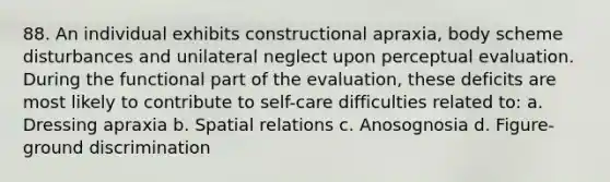 88. An individual exhibits constructional apraxia, body scheme disturbances and unilateral neglect upon perceptual evaluation. During the functional part of the evaluation, these deficits are most likely to contribute to self-care difficulties related to: a. Dressing apraxia b. Spatial relations c. Anosognosia d. Figure-ground discrimination