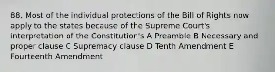 88. Most of the individual protections of the Bill of Rights now apply to the states because of the Supreme Court's interpretation of the Constitution's A Preamble B Necessary and proper clause C Supremacy clause D Tenth Amendment E Fourteenth Amendment