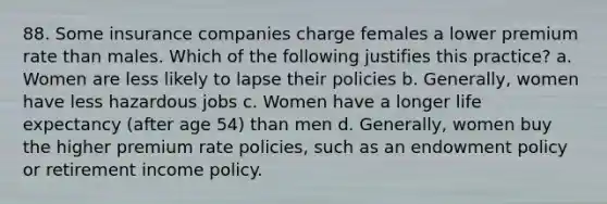 88. Some insurance companies charge females a lower premium rate than males. Which of the following justifies this practice? a. Women are less likely to lapse their policies b. Generally, women have less hazardous jobs c. Women have a longer life expectancy (after age 54) than men d. Generally, women buy the higher premium rate policies, such as an endowment policy or retirement income policy.