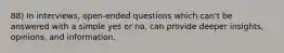 88) In interviews, open-ended questions which can't be answered with a simple yes or no, can provide deeper insights, opinions, and information.