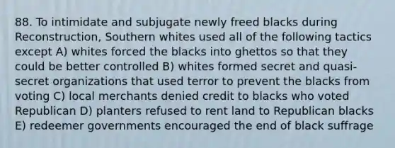 88. To intimidate and subjugate newly freed blacks during Reconstruction, Southern whites used all of the following tactics except A) whites forced the blacks into ghettos so that they could be better controlled B) whites formed secret and quasi-secret organizations that used terror to prevent the blacks from voting C) local merchants denied credit to blacks who voted Republican D) planters refused to rent land to Republican blacks E) redeemer governments encouraged the end of black suffrage