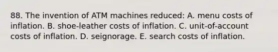 88. The invention of ATM machines reduced: A. menu costs of inflation. B. shoe-leather costs of inflation. C. unit-of-account costs of inflation. D. seignorage. E. search costs of inflation.