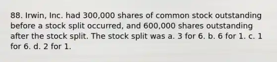 88. Irwin, Inc. had 300,000 shares of common stock outstanding before a stock split occurred, and 600,000 shares outstanding after the stock split. The stock split was a. 3 for 6. b. 6 for 1. c. 1 for 6. d. 2 for 1.