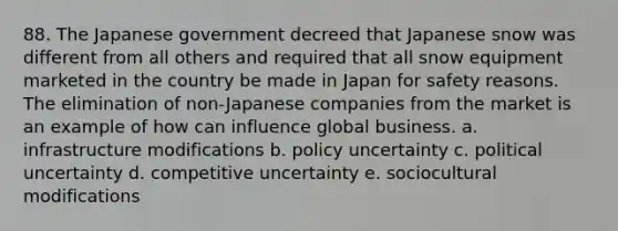 88. The Japanese government decreed that Japanese snow was different from all others and required that all snow equipment marketed in the country be made in Japan for safety reasons. The elimination of non-Japanese companies from the market is an example of how can influence global business. a. infrastructure modifications b. policy uncertainty c. political uncertainty d. competitive uncertainty e. sociocultural modifications