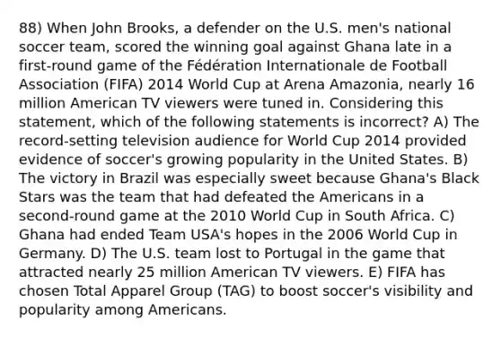 88) When John Brooks, a defender on the U.S. men's national soccer team, scored the winning goal against Ghana late in a first-round game of the Fédération Internationale de Football Association (FIFA) 2014 World Cup at Arena Amazonia, nearly 16 million American TV viewers were tuned in. Considering this statement, which of the following statements is incorrect? A) The record-setting television audience for World Cup 2014 provided evidence of soccer's growing popularity in the United States. B) The victory in Brazil was especially sweet because Ghana's Black Stars was the team that had defeated the Americans in a second-round game at the 2010 World Cup in South Africa. C) Ghana had ended Team USA's hopes in the 2006 World Cup in Germany. D) The U.S. team lost to Portugal in the game that attracted nearly 25 million American TV viewers. E) FIFA has chosen Total Apparel Group (TAG) to boost soccer's visibility and popularity among Americans.