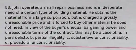 88. John operates a small repair business and is in desperate need of a certain type of building material. He obtains the material from a large corporation, but is charged a grossly unreasonable price and is forced to buy other material he does not need. In view of the buyer's unequal bargaining power and unreasonable terms of the contract, this may be a case of: a. in para delicto. b. partial illegality. c. substantive unconscionability. d. procedural unconscionability.