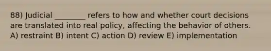 88) Judicial ________ refers to how and whether court decisions are translated into real policy, affecting the behavior of others. A) restraint B) intent C) action D) review E) implementation