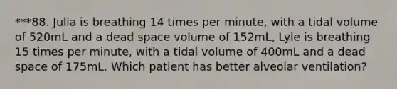 ***88. Julia is breathing 14 times per minute, with a tidal volume of 520mL and a dead space volume of 152mL, Lyle is breathing 15 times per minute, with a tidal volume of 400mL and a dead space of 175mL. Which patient has better alveolar ventilation?