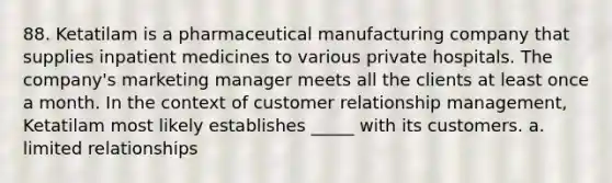 88. Ketatilam is a pharmaceutical manufacturing company that supplies inpatient medicines to various private hospitals. The company's marketing manager meets all the clients at least once a month. In the context of customer relationship management, Ketatilam most likely establishes _____ with its customers. a. limited relationships