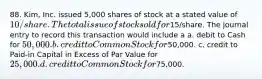 88. Kim, Inc. issued 5,000 shares of stock at a stated value of 10/share. The total issue of stock sold for15/share. The journal entry to record this transaction would include a a. debit to Cash for 50,000. b. credit to Common Stock for50,000. c. credit to Paid-in Capital in Excess of Par Value for 25,000. d. credit to Common Stock for75,000.