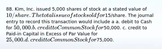 88. Kim, Inc. issued 5,000 shares of stock at a stated value of 10/share. The total issue of stock sold for15/share. The journal entry to record this transaction would include a a. debit to Cash for 50,000. b. credit to Common Stock for50,000. c. credit to Paid-in Capital in Excess of Par Value for 25,000. d. credit to Common Stock for75,000.